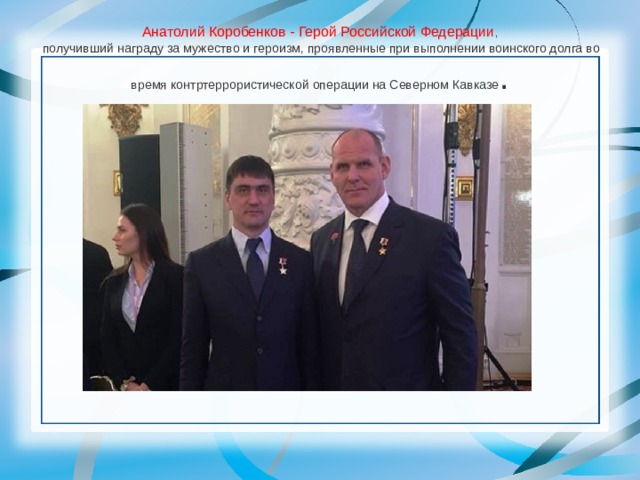Анатолий Коробенков - Ге­рой Российской Федерации ,   по­лучивший награду за мужество и героизм, проявленные при выполнении воинского долга во время контртеррористической операции на Северном Кавка­зе . 