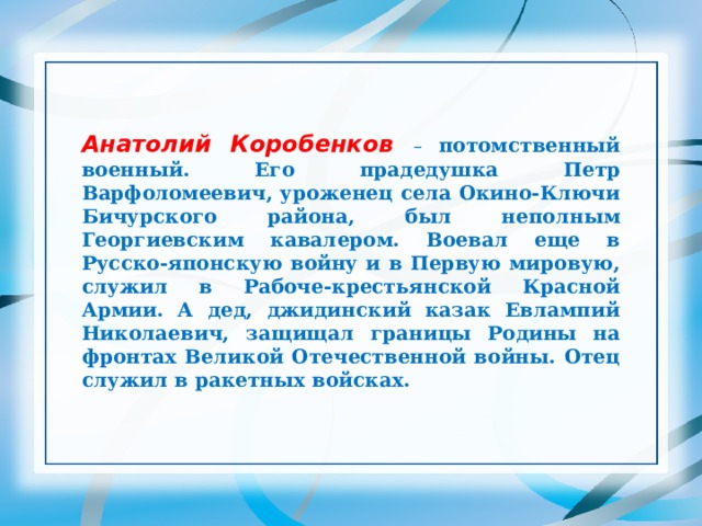 Анатолий Коробенков – потомственный военный. Его прадедушка Петр Варфоломеевич, уроженец села Окино-Ключи Бичурского района, был неполным Георгиевским кавалером. Воевал еще в Русско-японскую войну и в Первую мировую, служил в Рабоче-крестьянской Красной Армии. А дед, джидинский казак Евлампий Николаевич, защищал границы Родины на фронтах Великой Отечественной войны. Отец служил в ракетных войсках. 