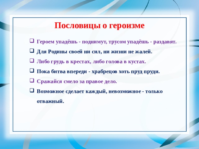 Пословицы о героизме Героем упадёшь - поднимут, трусом упадёшь - раздавят. Для Родины своей ни сил, ни жизни не жалей. Либо грудь в крестах, либо голова в кустах. Пока битва впереди - храбрецов хоть пруд пруди. Сражайся смело за правое дело. Возможное сделает каждый, невозможное - только отважный. 