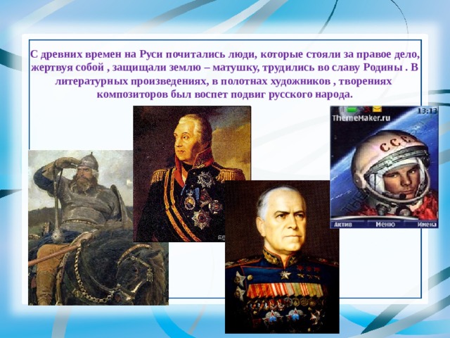     С древних времен на Руси почитались люди, которые стояли за правое дело, жертвуя собой , защищали землю – матушку, трудились во славу Родины . В литературных произведениях, в полотнах художников , творениях композиторов был воспет подвиг русского народа. 
