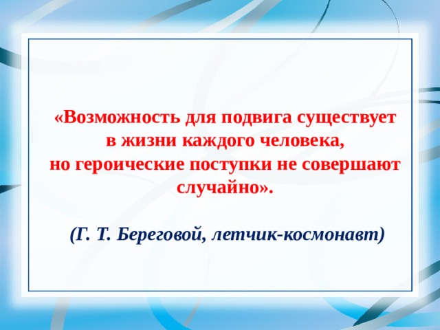   «Возможность для подвига существует в жизни каждого человека, но героические поступки не совершают случайно».   (Г. Т. Береговой, летчик-космонавт) 