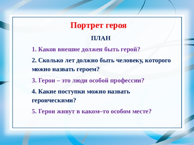 Портрет героя ПЛАН 1. Каков внешне должен быть герой? 2. Сколько лет должно быть человеку, которого можно назвать героем? 3. Герои – это люди особой профессии? 4. Какие поступки можно назвать героическими? 5. Герои живут в каком–то особом месте? 