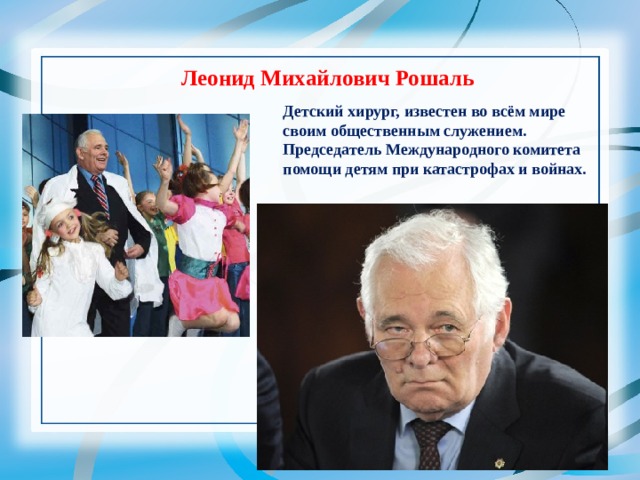 Леонид Михайлович Рошаль   Детский хирург, известен во всём мире своим общественным служением. Председатель Международного комитета помощи детям при катастрофах и войнах. 