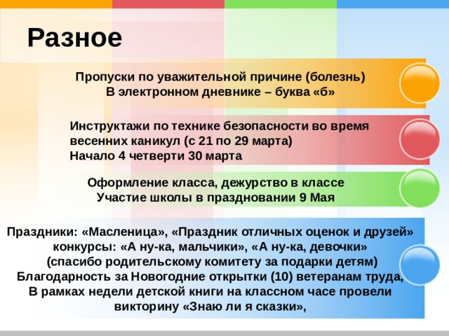 Разное Пропуски по уважительной причине (болезнь) В электронном дневнике – буква «б»  Инструктажи по технике безопасности во время весенних каникул (с 21 по 29 марта) Начало 4 четверти 30 марта   Оформление класса, дежурство в классе Участие школы в праздновании 9 Мая Праздники: «Масленица», «Праздник отличных оценок и друзей» конкурсы: «А ну-ка, мальчики», «А ну-ка, девочки» (спасибо родительскому комитету за подарки детям) Благодарность за Новогодние открытки (10) ветеранам труда, В рамках недели детской книги на классном часе провели викторину «Знаю ли я сказки»,  