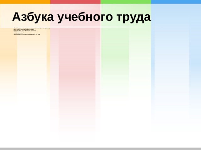 Азбука учебного труда После 25 минут занятий следует делать перерыв для нескольких физических упражнений. Начните с предмета, который легче дается ребенку. Оказывать помощь только при серьезных затруднениях. Не скупиться на похвалу. Соблюдать режим дня. Продолжительность подготовки домашнего задания – до 2 часов.  