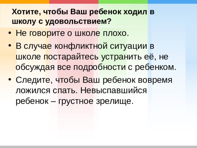 Хотите, чтобы Ваш ребенок ходил в школу с удовольствием? Не говорите о школе плохо. В случае конфликтной ситуации в школе постарайтесь устранить её, не обсуждая все подробности с ребенком. Следите, чтобы Ваш ребенок вовремя ложился спать. Невыспавшийся ребенок – грустное зрелище.  