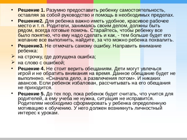 Решение 1. Разумно предоставить ребенку самостоятельность, оставляя за собой руководство и помощь в необходимых пределах. Решение2. Для ребенка важно иметь удобное, красивое рабочее место и т. п. Родители, занимаясь своим делом, должны быть рядом, всегда готовые помочь. Старайтесь, чтобы ребенку все было понятно, что ему надо сделать и как, - тем больше будет его желание все выполнить, найдите, за что можно ребенка похвалить. Решение3. Не отмечать самому ошибку. Направить внимание ребенка: на строчку, где допущена ошибка; на слово с ошибкой; Решение 4. Не стоит верить обещаниям. Дети могут увлечься игрой и не обратить внимания на время. Данное обещание будет не выполнено. «Сначала дело, а развлечения потом». И никаких авансов. Если ребенок избалован, рассчитывать на его обещания не приходится. Решение 5. До тех пор, пока ребенок будет считать, что учится для родителей, а ему учеба не нужна, ситуация не исправится. Родителям необходимо сформировать у ребенка определенную мотивацию к обучению. У него должен возникнуть личностный интерес к урокам. 