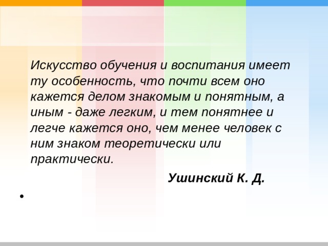  Искусство обучения и воспитания имеет ту особенность, что почти всем оно кажется делом знакомым и понятным, а иным - даже легким, и тем понятнее и легче кажется оно, чем менее человек с ним знаком теоретически или практически.  Ушинский К. Д. 