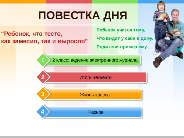 ПОВЕСТКА ДНЯ “ Ребенок, что тесто,  как замесил, так и выросло” Ребенок учится тому, Что видит у себя в дому. Родители-пример ему.  1 2 класс: ведение электронного журнала Итоги четверти 2 3 Жизнь класса 4 Разное 
