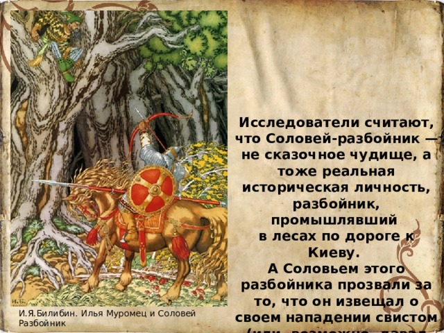 Исследователи считают, что Соловей-разбойник — не сказочное чудище, а тоже реальная историческая личность, разбойник, промышлявший в лесах по дороге к Киеву. А Соловьем этого разбойника прозвали за то, что он извещал о своем нападении свистом (или, возможно, давал свистом сигнал своей банде к нападению. И.Я.Билибин. Илья Муромец и Соловей Разбойник 