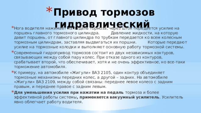 Привод тормозов гидравлический Нога водителя нажимает на педаль тормоза, через шток передается усилие на поршень главного тормозного цилиндра. Давление жидкости, на которую давит поршень, от главного цилиндра по трубкам передается ко всем колесным тормозным цилиндрам, заставляя выдвигаться их поршни. Которые передают усилие на тормозные колодки и выполняют основную работу тормозной системы. Современный гидропривод тормозов состоит из двух независимых контуров, связывающих между собой пару колес. При отказе одного из контуров, срабатывает второй, что обеспечивает, хотя и не очень эффективное, но все-таки торможение автомобиля. К примеру, на автомобиле «Жигули» ВАЗ 2105, один контур объединяет тормозные механизмы передних колес, а другой – задних. На автомобиле «Жигули» ВАЗ 2109, между собой связаны: переднее левое колесо с задним правым, и переднее правое с задним левым. Для уменьшения усилия при нажатии на педаль тормоза и более эффективной работы системы , применяется вакуумный усилитель . Усилитель явно облегчает работу водителя. 