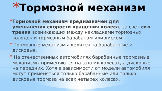 Тормозной механизм Тормозной механизм предназначен для уменьшения скорости вращения колеса , за счет сил трения возникающих между накладками тормозных колодок и тормозным барабаном или диском.  Тормозные механизмы делятся на барабанные и дисковые.  На отечественных автомобилях барабанные тормозные механизмы применяются на задних колесах, а дисковые на передних. Хотя в зависимости от модели автомобиля могут применяться только барабанные или только дисковые тормоза на всех четырех колесах. 