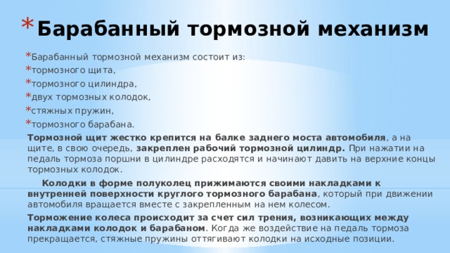 Барабанный тормозной механизм Барабанный тормозной механизм состоит из: тормозного щита, тормозного цилиндра, двух тормозных колодок, стяжных пружин, тормозного барабана.  Тормозной щит  жестко крепится на балке заднего моста автомобиля , а на щите, в свою очередь, закреплен рабочий тормозной цилиндр. При нажатии на педаль тормоза поршни в цилиндре расходятся и начинают давить на верхние концы тормозных колодок.   Колодки в форме полуколец прижимаются своими накладками к внутренней поверхности круглого тормозного барабана , который при движении автомобиля вращается вместе с закрепленным на нем колесом.  Торможение колеса происходит за счет сил трения, возникающих между накладками колодок и барабаном . Когда же воздействие на педаль тормоза прекращается, стяжные пружины оттягивают колодки на исходные позиции. 