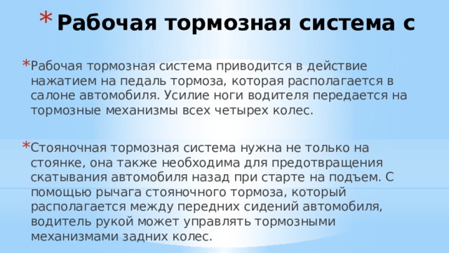 Рабочая тормозная система с Рабочая тормозная система приводится в действие нажатием на педаль тормоза, которая располагается в салоне автомобиля. Усилие ноги водителя передается на тормозные механизмы всех четырех колес. Стояночная тормозная система нужна не только на стоянке, она также необходима для предотвращения скатывания автомобиля назад при старте на подъем. С помощью рычага стояночного тормоза, который располагается между передних сидений автомобиля, водитель рукой может управлять тормозными механизмами задних колес. 