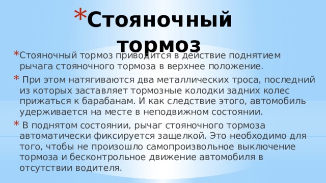 Стояночный тормоз Стояночный тормоз приводится в действие поднятием рычага стояночного тормоза в верхнее положение.  При этом натягиваются два металлических троса, последний из которых заставляет тормозные колодки задних колес прижаться к барабанам. И как следствие этого, автомобиль удерживается на месте в неподвижном состоянии.  В поднятом состоянии, рычаг стояночного тормоза автоматически фиксируется защелкой. Это необходимо для того, чтобы не произошло самопроизвольное выключение тормоза и бесконтрольное движение автомобиля в отсутствии водителя. 