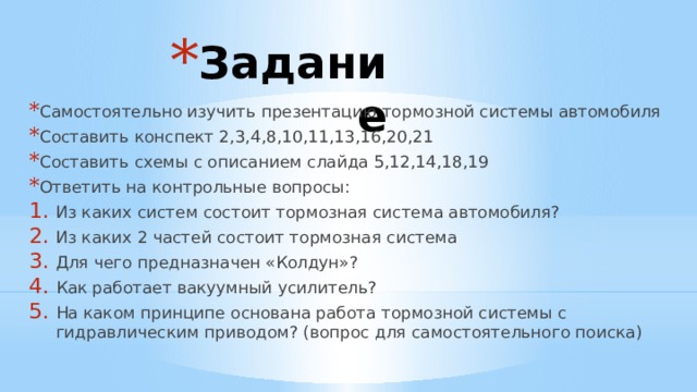 Задание Самостоятельно изучить презентацию тормозной системы автомобиля Составить конспект 2,3,4,8,10,11,13,16,20,21 Составить схемы с описанием слайда 5,12,14,18,19 Ответить на контрольные вопросы: Из каких систем состоит тормозная система автомобиля? Из каких 2 частей состоит тормозная система Для чего предназначен «Колдун»? Как работает вакуумный усилитель? На каком принципе основана работа тормозной системы с гидравлическим приводом? (вопрос для самостоятельного поиска) 