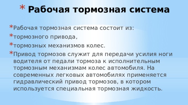 Рабочая тормозная система Рабочая тормозная система состоит из: тормозного привода, тормозных механизмов колес. Привод тормозов служит для передачи усилия ноги водителя от педали тормоза к исполнительным тормозным механизмам колес автомобиля. На современных легковых автомобилях применяется гидравлический привод тормозов, в котором используется специальная тормозная жидкость. 