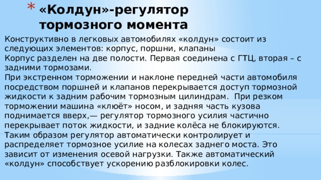 «Колдун»-регулятор тормозного момента   Конструктивно в легковых автомобилях «колдун» состоит из следующих элементов: корпус, поршни, клапаны Корпус разделен на две полости. Первая соединена с ГТЦ, вторая – с задними тормозами. При экстренном торможении и наклоне передней части автомобиля посредством поршней и клапанов перекрывается доступ тормозной жидкости к задним рабочим тормозным цилиндрам.  При резком торможении машина «клюёт» носом, и задняя часть кузова поднимается вверх,— регулятор тормозного усилия частично перекрывает поток жидкости, и задние колёса не блокируются. Таким образом регулятор автоматически контролирует и распределяет тормозное усилие на колесах заднего моста. Это зависит от изменения осевой нагрузки. Также автоматический «колдун» способствует ускорению разблокировки колес. 
