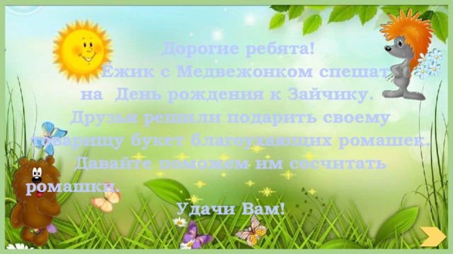  Дорогие ребята!  Ёжик с Медвежонком спешат на День рождения к Зайчику. Друзья решили подарить своему товарищу букет благоухающих ромашек. Давайте поможем им сосчитать ромашки.  Удачи Вам! 