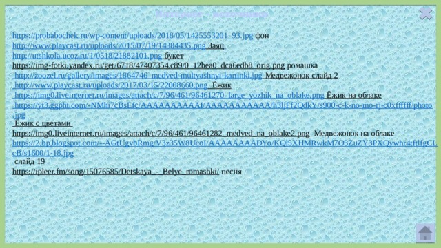 Интернет - источники https://probabochek.ru/wp-content/uploads/2018/05/1425553201_93.jpg  фон   http://www.playcast.ru/uploads/2015/07/19/14384435.png  Заяц  http://utshkola.ucoz.ru/1/0518/21882101.png  букет  https://img-fotki.yandex.ru/get/6718/47407354.c89/0_12bea0_dca6edb8_orig.png  ромашка http://zoozel.ru/gallery/images/1864746_medved-multyashnyi-kartinki.jpg  Медвежонок слайд 2 http://www.playcast.ru/uploads/2017/03/15/22008660.png Ёжик https://img0.liveinternet.ru/images/attach/c/7/96/461/96461270_large_yozhik_na_oblake.png Ёжик на облаке https://yt3.ggpht.com/-NMhi7cBsEfc/AAAAAAAAAAI/AAAAAAAAAAA/h3ljFf2QdkY/s900-c-k-no-mo-rj-c0xffffff/photo.jpg Ёжик с цветами https://img0.liveinternet.ru/images/attach/c/7/96/461/96461282_medved_na_oblake2.png  Медвежонок на облаке https://2.bp.blogspot.com/--AGtUgvbRmg/V3z35W8UcoI/AAAAAAAADYo/KQl5XHMRwkM7O3ZuZY3PXQywhr4tftlfgCLcB/s1600/1-18.jpg слайд 19 https://ipleer.fm/song/15076585/Detskaya_-_Belye_romashki/  песня 