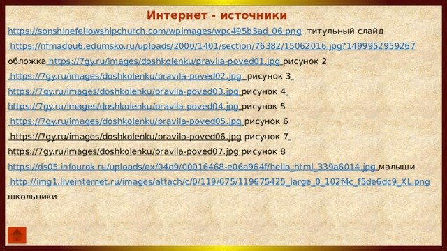 Интернет - источники https://sonshinefellowshipchurch.com/wpimages/wpc495b5ad_06.png  титульный слайд https://nfmadou6.edumsko.ru/uploads/2000/1401/section/76382/15062016.jpg?1499952959267  обложка https://7gy.ru/images/doshkolenku/pravila-poved01.jpg  рисунок 2 https://7gy.ru/images/doshkolenku/pravila-poved02.jpg  рисунок 3  https://7gy.ru/images/doshkolenku/pravila-poved03.jpg  рисунок 4  https://7gy.ru/images/doshkolenku/pravila-poved04.jpg  рисунок 5 https://7gy.ru/images/doshkolenku/pravila-poved05.jpg  рисунок 6 https://7gy.ru/images/doshkolenku/pravila-poved06.jpg  рисунок 7  https://7gy.ru/images/doshkolenku/pravila-poved07.jpg  рисунок 8  https://ds05.infourok.ru/uploads/ex/04d9/00016468-e06a964f/hello_html_339a6014.jpg  малыши http://img1.liveinternet.ru/images/attach/c/0/119/675/119675425_large_0_102f4c_f5de6dc9_XL.png  школьники 