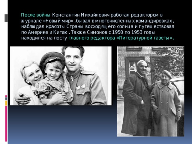 После войны Константин Михайлович работал редактором в журнале «Новый мир», бывал в многочисленных командировках, наблюдал красоты Страны восходящего солнца и путешествовал по Америке и Китаю. Также Симонов с 1950 по 1953 годы находился на посту главного редактора «Литературной газеты».   
