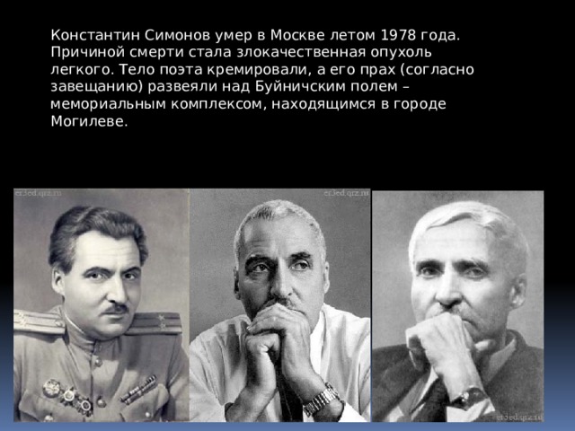 Константин Симонов умер в Москве летом 1978 года. Причиной смерти стала злокачественная опухоль легкого. Тело поэта кремировали, а его прах (согласно завещанию) развеяли над Буйничским полем – мемориальным комплексом, находящимся в городе Могилеве. 