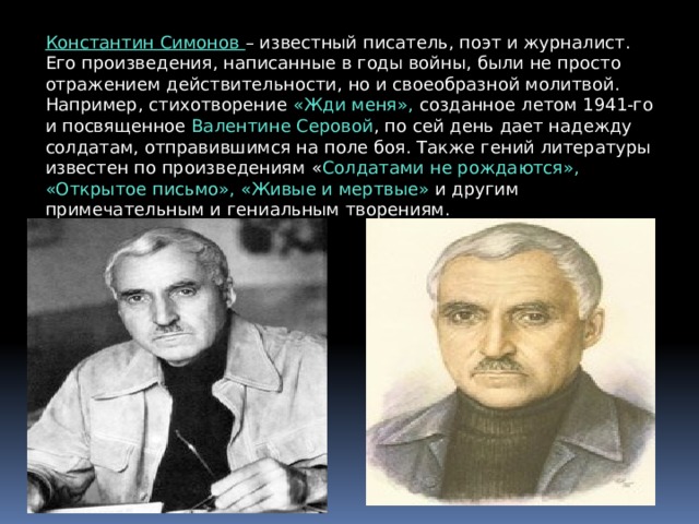 Константин Симонов – известный писатель, поэт и журналист. Его произведения, написанные в годы войны, были не просто отражением действительности, но и своеобразной молитвой. Например, стихотворение «Жди меня», созданное летом 1941-го и посвященное Валентине Серовой , по сей день дает надежду солдатам, отправившимся на поле боя. Также гений литературы известен по произведениям « Солдатами не рождаются», «Открытое письмо», «Живые и мертвые» и другим примечательным и гениальным творениям. 