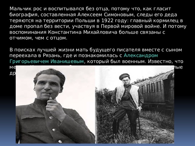 Мальчик рос и воспитывался без отца, потому что, как гласит биография, составленная Алексеем Симоновым, следы его деда теряются на территории Польши в 1922 году: главный кормилец в доме пропал без вести, участвуя в Первой мировой войне. И потому воспоминания Константина Михайловича больше связаны с отчимом, чем с отцом. В поисках лучшей жизни мать будущего писателя вместе с сыном переехала в Рязань, где и познакомилась с Александром Григорьевичем Иванишевым , который был военным. Известно, что между Константином Симоновым и его отчимом возникли теплые дружеские отношения. 