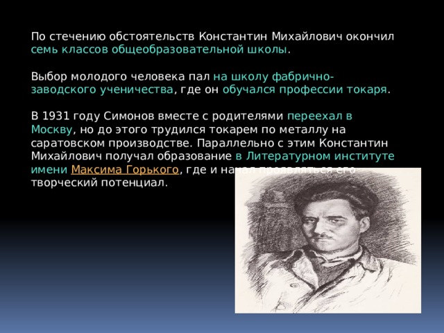 По стечению обстоятельств Константин Михайлович окончил семь классов общеобразовательной школы . Выбор молодого человека пал на школу фабрично-заводского ученичества , где он обучался профессии токаря . В 1931 году Симонов вместе с родителями переехал в Москву , но до этого трудился токарем по металлу на саратовском производстве. Параллельно с этим Константин Михайлович получал образование в Литературном институте имени  Максима Горького , где и начал проявляться его творческий потенциал. 
