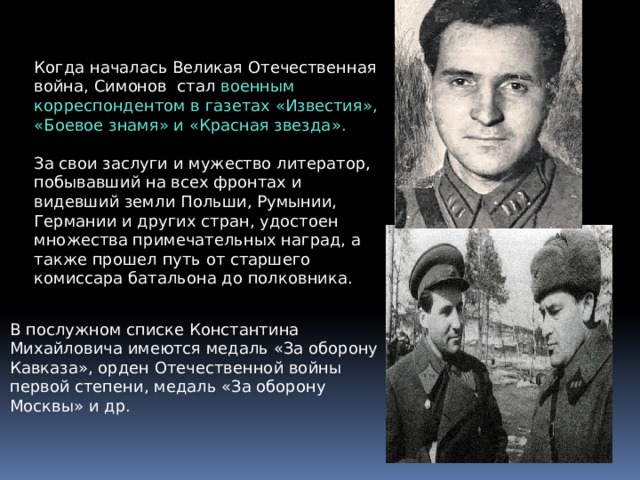 Когда началась Великая Отечественная война, Симонов стал военным корреспондентом в газетах «Известия», «Боевое знамя» и «Красная звезда». За свои заслуги и мужество литератор, побывавший на всех фронтах и видевший земли Польши, Румынии, Германии и других стран, удостоен множества примечательных наград, а также прошел путь от старшего комиссара батальона до полковника. В послужном списке Константина Михайловича имеются медаль «За оборону Кавказа», орден Отечественной войны первой степени, медаль «За оборону Москвы» и др. 