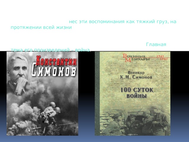 Человек, который видел ужасы, происходящие во время Великой Отечественной войны, нес эти воспоминания как тяжкий груз, на протяжении всей жизни. Поэтому неудивительно, что кровавые события 1941–1945 годов стали подоплекой для творчества, потому что людям хотелось поделиться тем, что им пришлось пережить, и Константин Михайлович Симонов – не исключение. Главная тема его произведений, как и у  Василя Быкова , – война. Человек, который видел ужасы, происходящие во время Великой Отечественной войны, нес эти воспоминания как тяжкий груз, на протяжении всей жизни . Поэтому неудивительно, что кровавые события 1941–1945 годов стали основой для творчества, потому что людям хотелось поделиться тем, что им пришлось пережить, и Константин Михайлович Симонов – не исключение. Главная тема его произведений – война . 