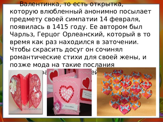 Валентинка, то есть открытка, которую влюбленный анонимно посылает предмету своей симпатии 14 февраля, появилась в 1415 году. Ее автором был Чарльз, Герцог Орлеанский, который в то время как раз находился в заточении. Чтобы скрасить досуг он сочинял романтические стихи для своей жены, и позже мода на такие послания распространилась по всей Европе.