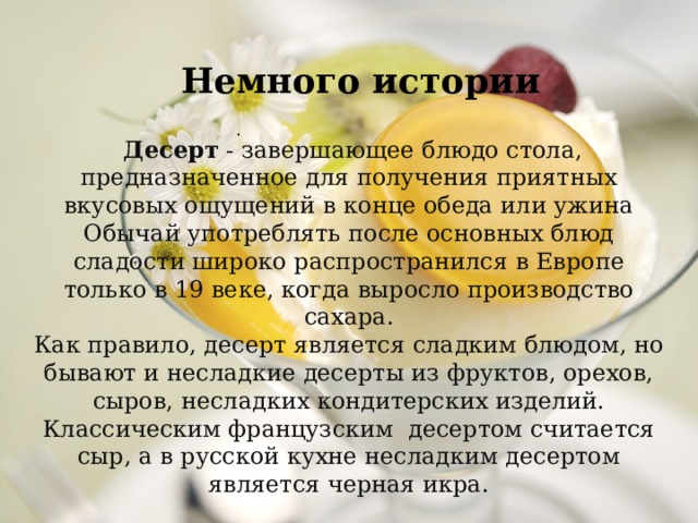 Немного истории .  Десерт  - завершающее блюдо стола, предназначенное для получения приятных вкусовых ощущений в конце обеда или ужина Обычай употреблять после основных блюд сладости широко распространился в Европе только в 19 веке, когда выросло производство сахара. Как правило, десерт является сладким блюдом, но бывают и несладкие десерты из фруктов, орехов, сыров, несладких кондитерских изделий. Классическим французским  десертом считается сыр, а в русской кухне несладким десертом является черная икра. 