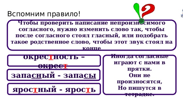 Вспомним правило! Чтобы проверить написание непроизносимого согласного, нужно изменить слово так, чтобы после согласного стоял гласный, или подобрать такое родственное слово, чтобы этот звук стоял на конце окрес т ность – окрес т  Иногда согласные играют с нами в прятки. Они не произносятся, Но пишутся в тетрадке. запа сн ый - запа сы ярос т ный - ярос т ь 