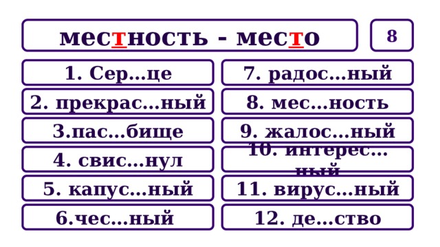 8 мес т ность - мес т о 7. радос…ный 1. Сер…це 8. мес…ность 2. прекрас…ный 9. жалос…ный 3.пас…бище 10. интерес…ный 4. свис…нул 11. вирус…ный 5. капус…ный 12. де…ство 6.чес…ный 