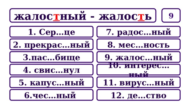 9 жалос т ный - жалос т ь 7. радос…ный 1. Сер…це 8. мес…ность 2. прекрас…ный 9. жалос…ный 3.пас…бище 10. интерес…ный 4. свис…нул 11. вирус…ный 5. капус…ный 12. де…ство 6.чес…ный 