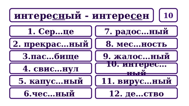 10 интере сн ый - интере се н 7. радос…ный 1. Сер…це 8. мес…ность 2. прекрас…ный 9. жалос…ный 3.пас…бище 10. интерес…ный 4. свис…нул 11. вирус…ный 5. капус…ный 12. де…ство 6.чес…ный 