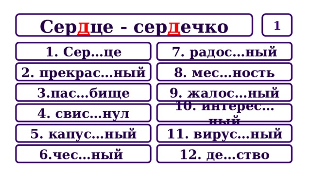 1 Сер д це - сер д ечко 7. радос…ный 1. Сер…це 8. мес…ность 2. прекрас…ный 9. жалос…ный 3.пас…бище 10. интерес…ный 4. свис…нул 11. вирус…ный 5. капус…ный 12. де…ство 6.чес…ный 
