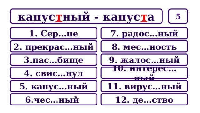 5 капус т ный - капус т а 7. радос…ный 1. Сер…це 8. мес…ность 2. прекрас…ный 9. жалос…ный 3.пас…бище 10. интерес…ный 4. свис…нул 11. вирус…ный 5. капус…ный 12. де…ство 6.чес…ный 