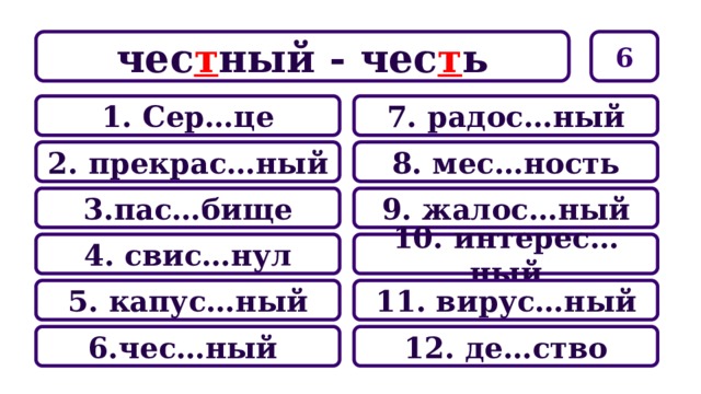 6 чес т ный - чес т ь 7. радос…ный 1. Сер…це 8. мес…ность 2. прекрас…ный 9. жалос…ный 3.пас…бище 10. интерес…ный 4. свис…нул 11. вирус…ный 5. капус…ный 12. де…ство 6.чес…ный 