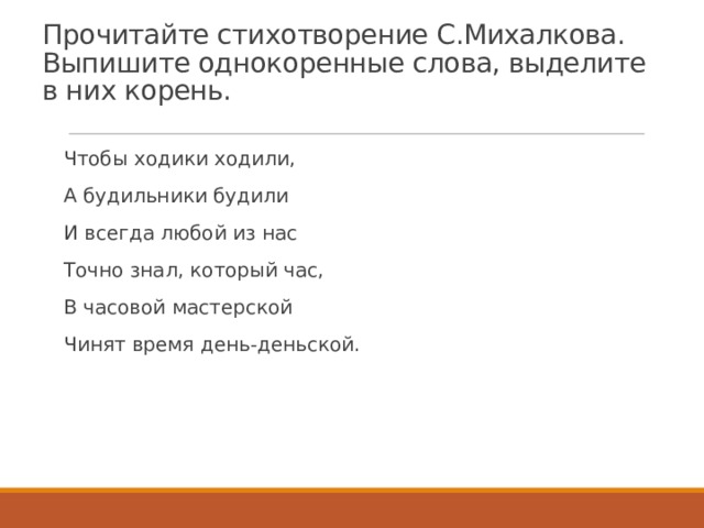 Прочитайте стихотворение С.Михалкова. Выпишите однокоренные слова, выделите в них корень. Чтобы ходики ходили, А будильники будили И всегда любой из нас Точно знал, который час, В часовой мастерской Чинят время день-деньской. 