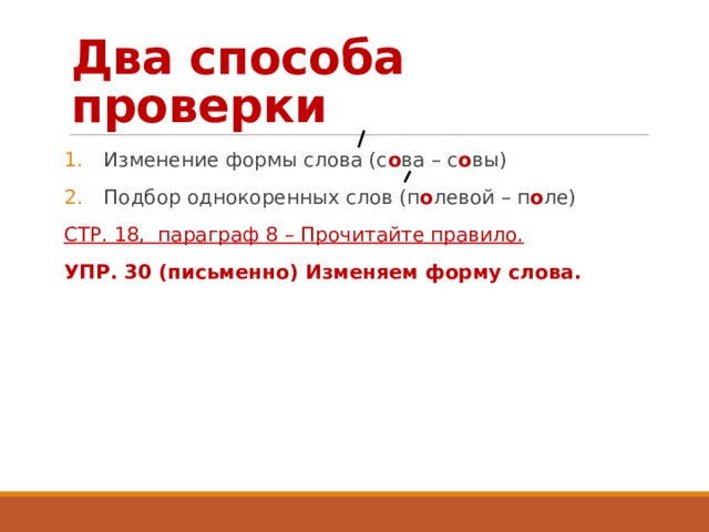 Два способа проверки Изменение формы слова (с о ва – с о вы) Подбор однокоренных слов (п о левой – п о ле) СТР. 18, параграф 8 – Прочитайте правило. УПР. 30 (письменно) Изменяем форму слова. 
