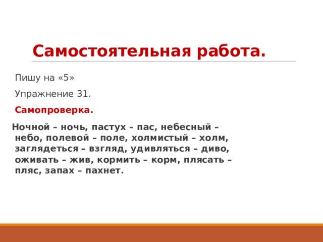 Самостоятельная работа. Пишу на «5» Упражнение 31. Самопроверка. Ночной – ночь, пастух – пас, небесный – небо, полевой – поле, холмистый – холм, заглядеться – взгляд, удивляться – диво, оживать – жив, кормить – корм, плясать – пляс, запах – пахнет. 
