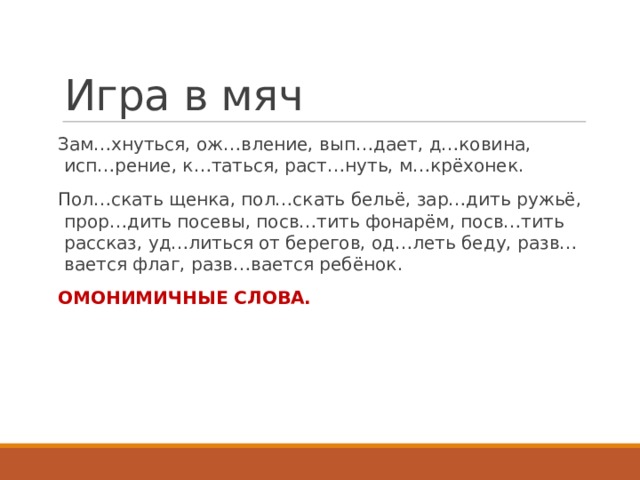 Игра в мяч Зам…хнуться, ож…вление, вып…дает, д…ковина, исп…рение, к…таться, раст…нуть, м…крёхонек. Пол…скать щенка, пол…скать бельё, зар…дить ружьё, прор…дить посевы, посв…тить фонарём, посв…тить рассказ, уд…литься от берегов, од…леть беду, разв…вается флаг, разв…вается ребёнок. ОМОНИМИЧНЫЕ СЛОВА. 