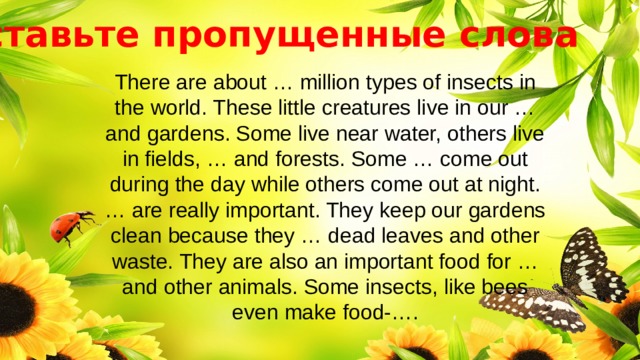 Вставьте пропущенные слова There are about … million types of insects in the world. These little creatures live in our … and gardens. Some live near water, others live in fields, … and forests. Some … come out during the day while others come out at night. … are really important. They keep our gardens clean because they … dead leaves and other waste. They are also an important food for … and other animals. Some insects, like bees even make food-…. 