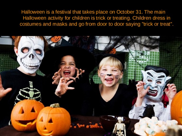 Halloween is a festival that takes place on October 31. The main Halloween activity for children is trick or treating. Children dress in costumes and masks and go from door to door saying 
