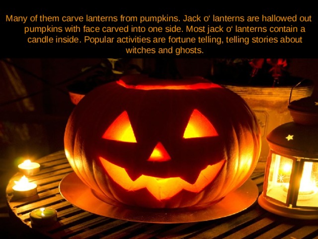 Many of them carve lanterns from pumpkins. Jack o‘ lanterns are hallowed out pumpkins with face carved into one side. Most jack o‘ lanterns contain a candle inside. Popular activities are fortune telling, telling stories about witches and ghosts. 