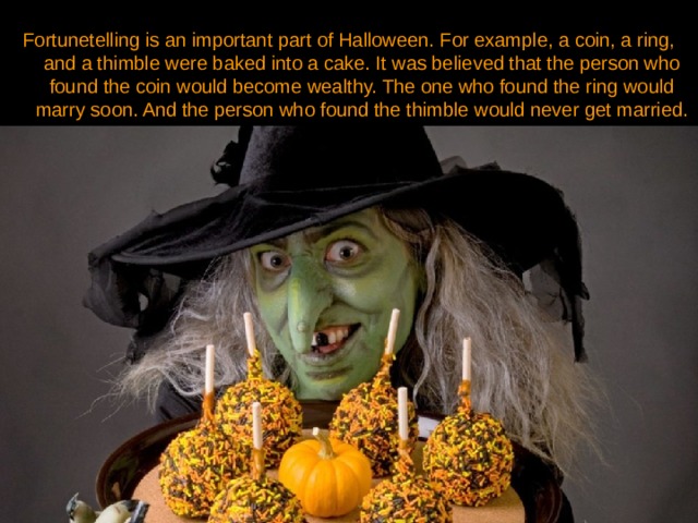 Fortunetelling is an important part of Halloween. For example, a coin, a ring, and a thimble were baked into a cake. It was believed that the person who found the coin would become wealthy. The one who found the ring would marry soon. And the person who found the thimble would never get married. 
