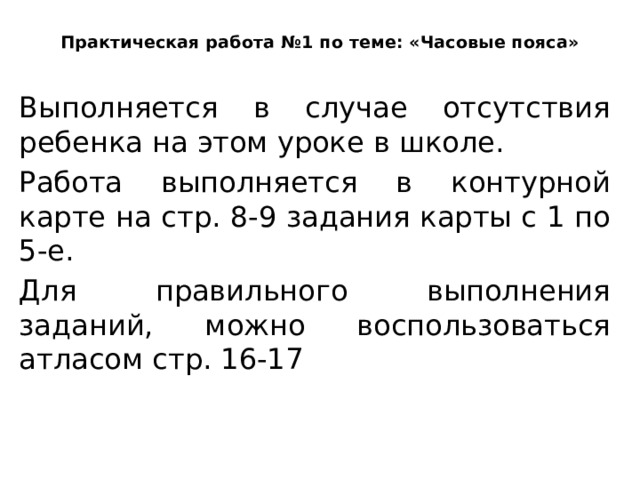 Практическая работа №1 по теме: «Часовые пояса» Выполняется в случае отсутствия ребенка на этом уроке в школе. Работа выполняется в контурной карте на стр. 8-9 задания карты с 1 по 5-е. Для правильного выполнения заданий, можно воспользоваться атласом стр. 16-17 